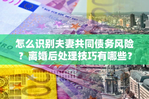 武汉怎么识别夫妻共同债务风险？离婚后处理技巧有哪些？